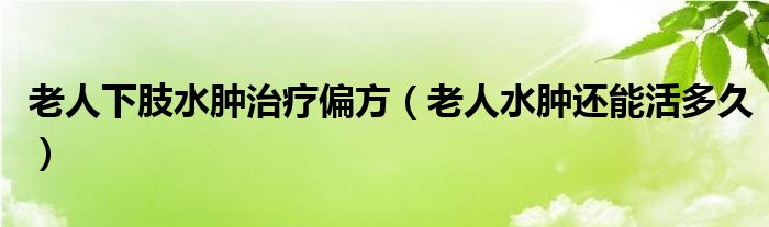 老人下肢水肿治疗偏方（老人水肿还能活多久）