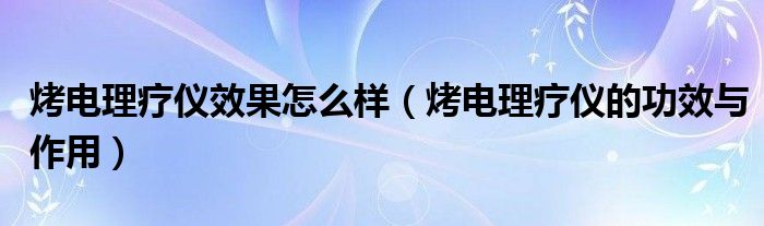 烤电理疗仪效果怎么样（烤电理疗仪的功效与作用）