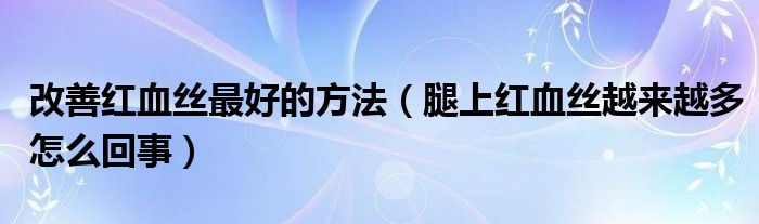 改善红血丝最好的方法（腿上红血丝越来越多怎么回事）