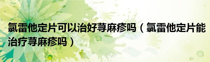 氯雷他定片可以治好荨麻疹吗（氯雷他定片能治疗荨麻疹吗）