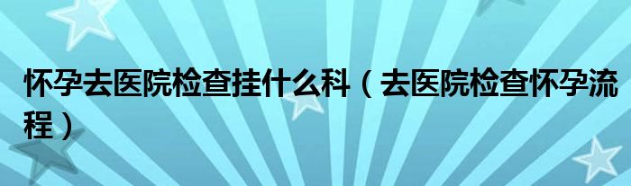 怀孕去医院检查挂什么科（去医院检查怀孕流程）