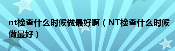 nt检查什么时候做最好啊（NT检查什么时候做最好）