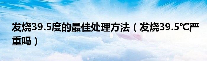 发烧39.5度的最佳处理方法（发烧39.5℃严重吗）