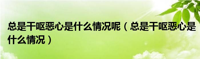 总是干呕恶心是什么情况呢（总是干呕恶心是什么情况）