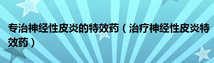 专治神经性皮炎的特效药（治疗神经性皮炎特效药）