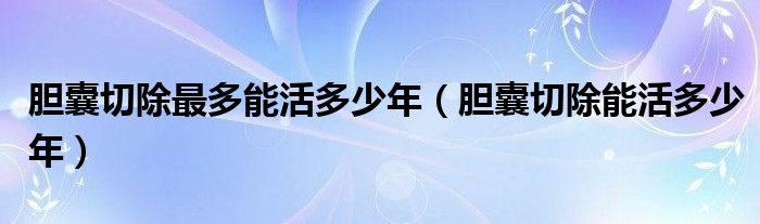 胆囊切除最多能活多少年（胆囊切除能活多少年）