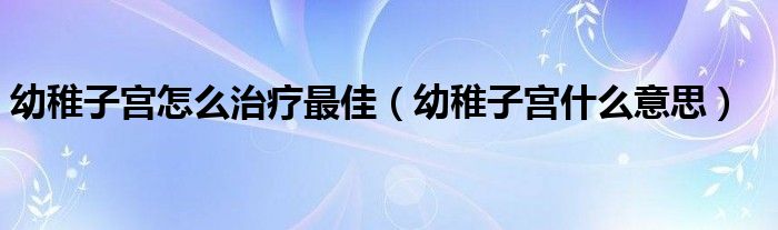 幼稚子宫怎么治疗最佳（幼稚子宫什么意思）