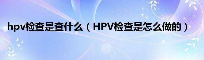 hpv检查是查什么（HPV检查是怎么做的）