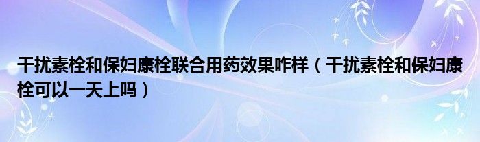 干扰素栓和保妇康栓联合用药效果咋样（干扰素栓和保妇康栓可以一天上吗）