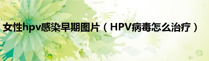 女性hpv感染早期图片（HPV病毒怎么治疗）