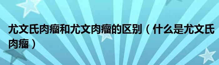 尤文氏肉瘤和尤文肉瘤的区别（什么是尤文氏肉瘤）