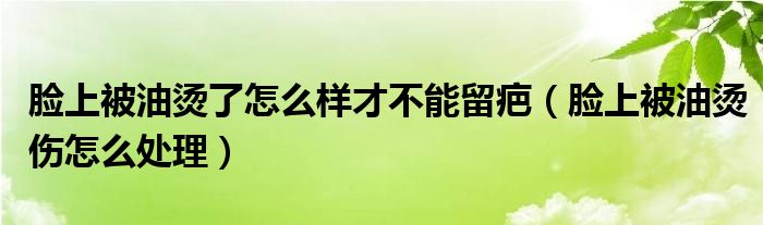 脸上被油烫了怎么样才不能留疤（脸上被油烫伤怎么处理）