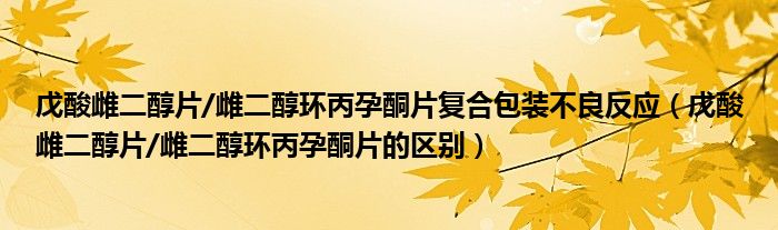 戊酸雌二醇片/雌二醇环丙孕酮片复合包装不良反应（戊酸雌二醇片/雌二醇环丙孕酮片的区别）