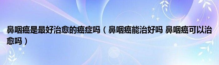 鼻咽癌是最好治愈的癌症吗（鼻咽癌能治好吗 鼻咽癌可以治愈吗）