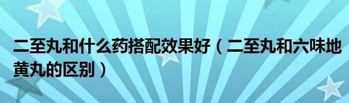 二至丸和什么药搭配效果好（二至丸和六味地黄丸的区别）