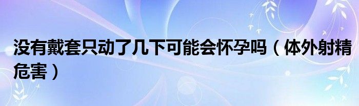 没有戴套只动了几下可能会怀孕吗（体外射精危害）