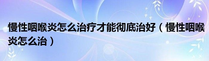 慢性咽喉炎怎么治疗才能彻底治好（慢性咽喉炎怎么治）