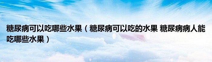 糖尿病可以吃哪些水果（糖尿病可以吃的水果 糖尿病病人能吃哪些水果）