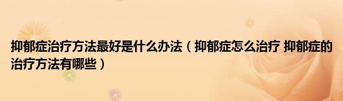 抑郁症治疗方法最好是什么办法（抑郁症怎么治疗 抑郁症的治疗方法有哪些）