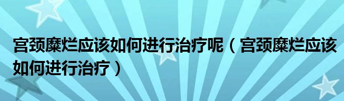 宫颈糜烂应该如何进行治疗呢（宫颈糜烂应该如何进行治疗）