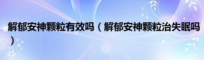 解郁安神颗粒有效吗（解郁安神颗粒治失眠吗）