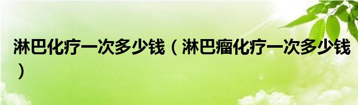 淋巴化疗一次多少钱（淋巴瘤化疗一次多少钱）