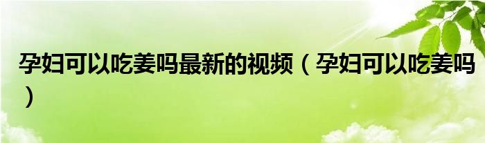 孕妇可以吃姜吗最新的视频（孕妇可以吃姜吗）