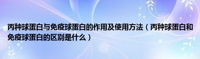 丙种球蛋白与免疫球蛋白的作用及使用方法（丙种球蛋白和免疫球蛋白的区别是什么）