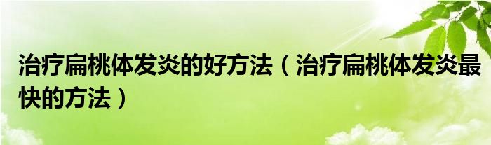 治疗扁桃体发炎的好方法（治疗扁桃体发炎最快的方法）