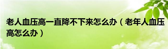 老人血压高一直降不下来怎么办（老年人血压高怎么办）