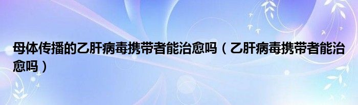 母体传播的乙肝病毒携带者能治愈吗（乙肝病毒携带者能治愈吗）