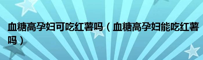 血糖高孕妇可吃红薯吗（血糖高孕妇能吃红薯吗）