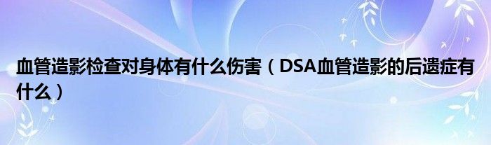 血管造影检查对身体有什么伤害（DSA血管造影的后遗症有什么）