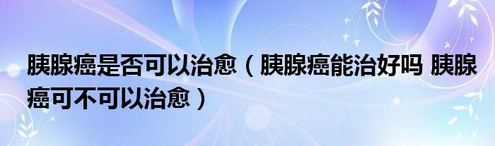 胰腺癌是否可以治愈（胰腺癌能治好吗 胰腺癌可不可以治愈）