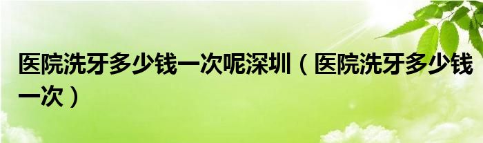 医院洗牙多少钱一次呢深圳（医院洗牙多少钱一次）