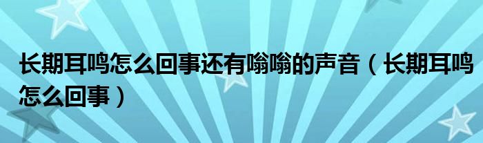 长期耳鸣怎么回事还有嗡嗡的声音（长期耳鸣怎么回事）