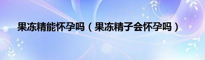 果冻精能怀孕吗（果冻精子会怀孕吗）