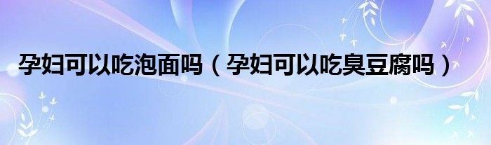 孕妇可以吃泡面吗（孕妇可以吃臭豆腐吗）