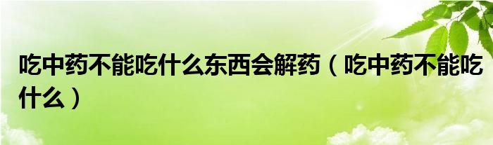 吃中药不能吃什么东西会解药（吃中药不能吃什么）