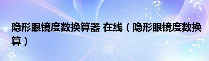 隐形眼镜度数换算器 在线（隐形眼镜度数换算）