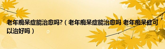 老年痴呆症能治愈吗?（老年痴呆症能治愈吗 老年痴呆症可以治好吗）