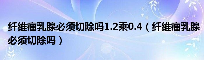 纤维瘤乳腺必须切除吗1.2乘0.4（纤维瘤乳腺必须切除吗）