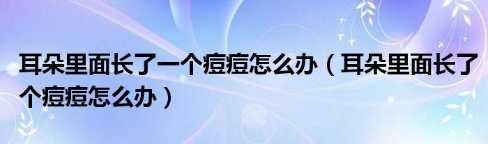 耳朵里面长了一个痘痘怎么办（耳朵里面长了个痘痘怎么办）