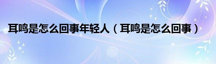 耳鸣是怎么回事年轻人（耳鸣是怎么回事）