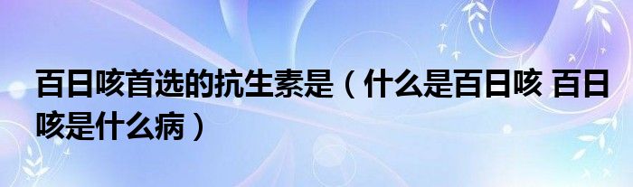 百日咳首选的抗生素是（什么是百日咳 百日咳是什么病）