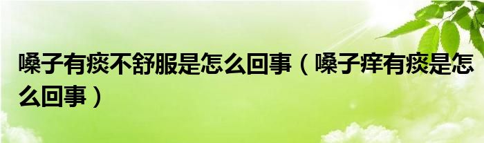 嗓子有痰不舒服是怎么回事（嗓子痒有痰是怎么回事）