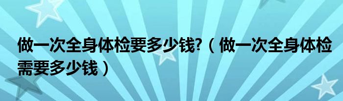 做一次全身体检要多少钱?（做一次全身体检需要多少钱）