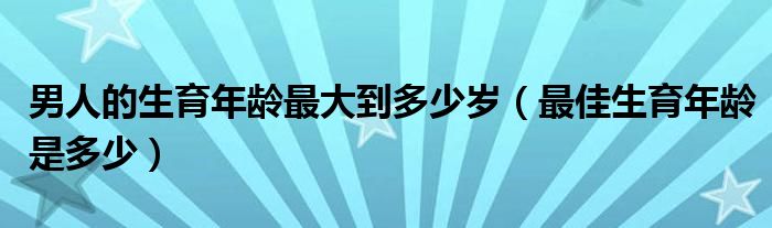 男人的生育年龄最大到多少岁（最佳生育年龄是多少）