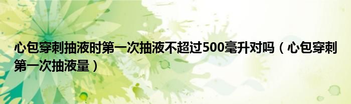 心包穿刺抽液时第一次抽液不超过500毫升对吗（心包穿刺第一次抽液量）