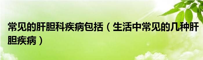 常见的肝胆科疾病包括（生活中常见的几种肝胆疾病）